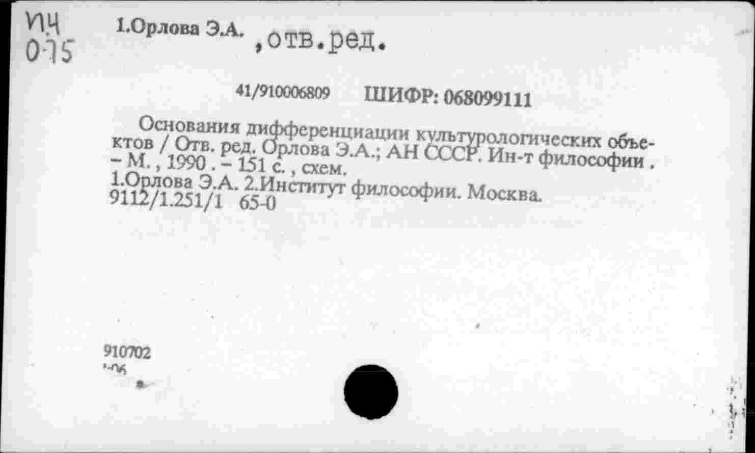 ﻿ИЦ OK
1.Орлова Э.А.
р	>0ТВ<ред#
41/910006809 ШИФР: 068099111
Основания дифференциации культурологических объектов / Отв. ред. Орлова Э.А.; АН СССР. Ин-т философии . - М., 1990. - 151 с., схем.
Юрлова Э.А. 2.Институт философии. Москва.
9112/1.251/1 65-0
910702 •■Об
